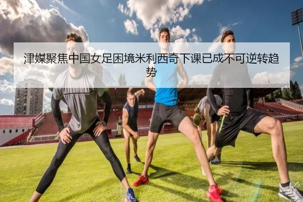 津媒聚焦中国女足困境米利西奇下课已成不可逆转趋势